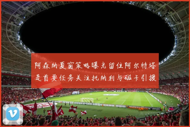 阿森纳夏窗策略曝光留住阿尔特塔是首要任务关注托纳利与磁卡引援动态
