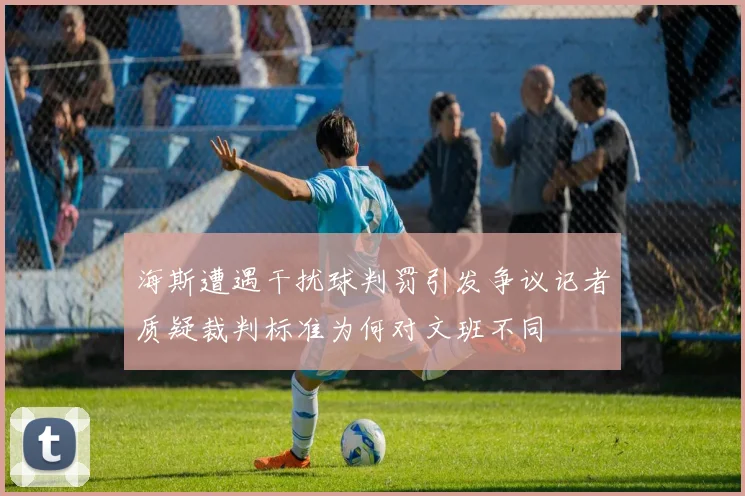 海斯遭遇干扰球判罚引发争议记者质疑裁判标准为何对文班不同