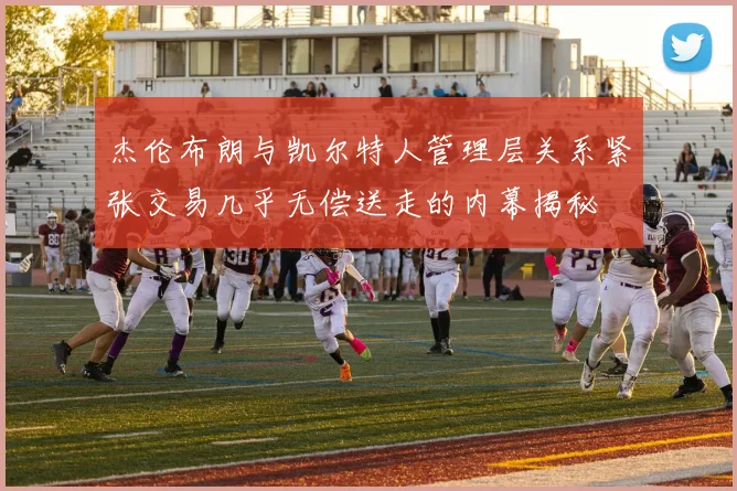 杰伦布朗与凯尔特人管理层关系紧张交易几乎无偿送走的内幕揭秘