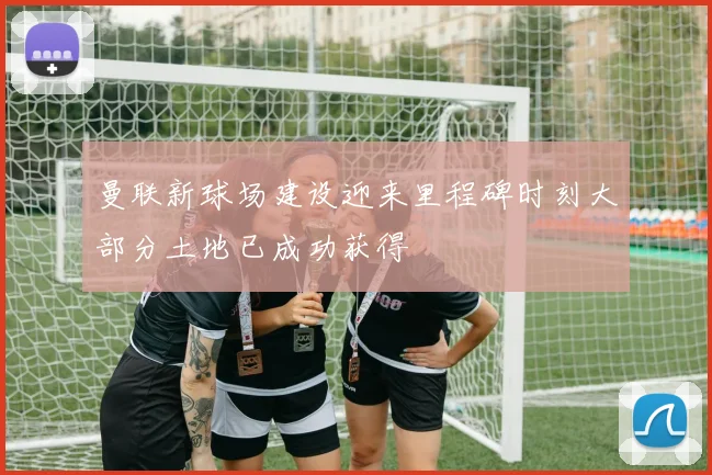曼联新球场建设迎来里程碑时刻大部分土地已成功获得