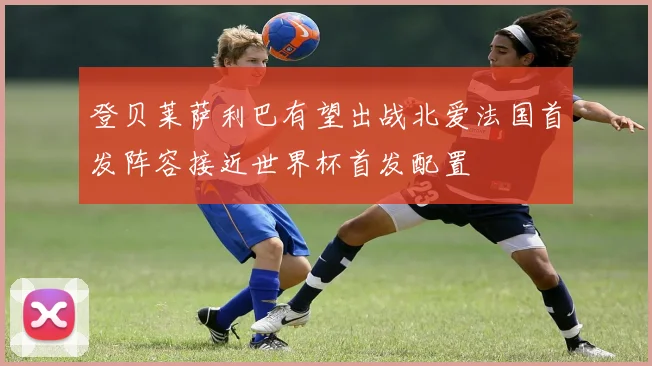 登贝莱萨利巴有望出战北爱法国首发阵容接近世界杯首发配置