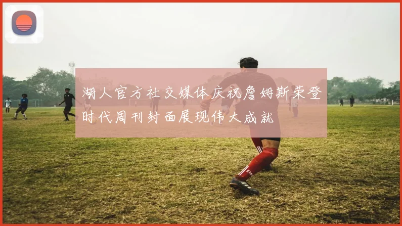 湖人官方社交媒体庆祝詹姆斯荣登时代周刊封面展现伟大成就