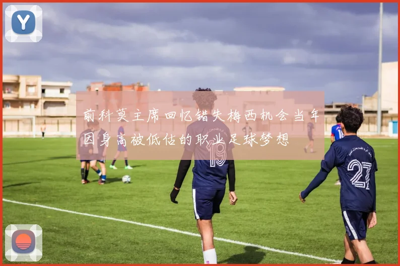 前科莫主席回忆错失梅西机会当年因身高被低估的职业足球梦想