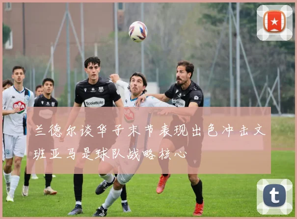 兰德尔谈华子末节表现出色冲击文班亚马是球队战略核心