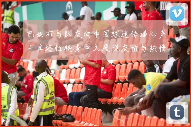 巴坎布与队友向中国球迷传递心声卡库塔惊艳秀中文展现友谊与热情