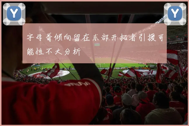 字母哥倾向留在东部开拓者引援可能性不大分析