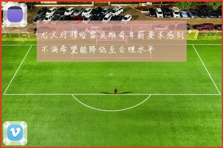 尤文对穆哈雷莫维奇年薪要求感到不满希望能降低至合理水平